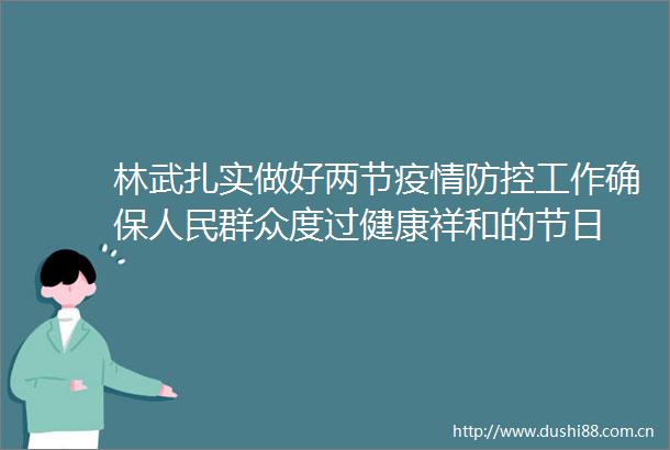 林武扎实做好两节疫情防控工作确保群众度过健康祥和的节日