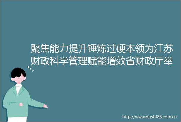 聚焦能力提升锤炼过硬本领为江苏财政科学管理赋能增效省财政厅举办2025年县（市区）财长能力提升培训班