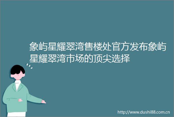 象屿星耀翠湾售楼处官方发布象屿星耀翠湾市场的顶尖选择