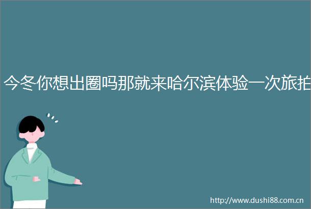 今冬你想出圈吗那就来哈尔滨体验一次旅拍