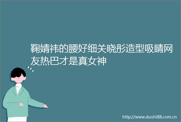 鞠婧祎的腰好细关晓彤造型吸睛网友热巴才是真女神