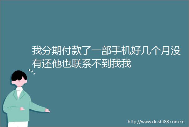 我分期付款了一部手机好几个月没有还他也联系不到我我