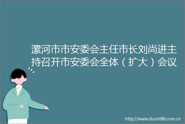 漯河市市安委会主任市长刘尚进主持召开市安委会全体（扩大）会议