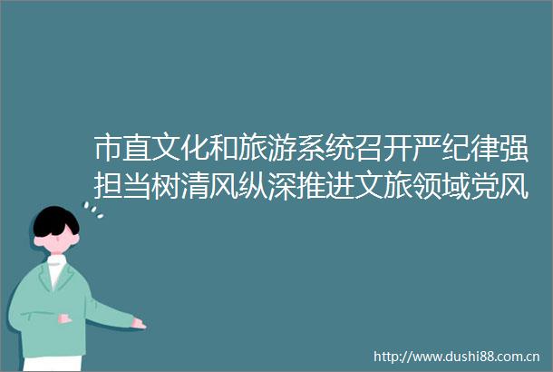 市直文化和旅游系统召开严纪律强担当树清风纵深推进文旅领域党风廉政建设警示教育大会暨党风廉政建设扩大会