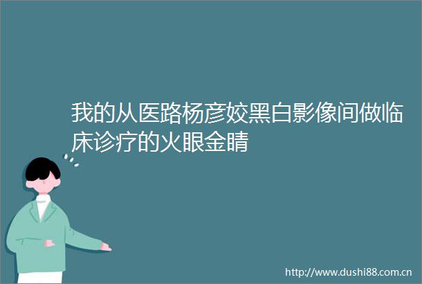 我的从医路杨彦姣黑白影像间做临床诊疗的火眼金睛