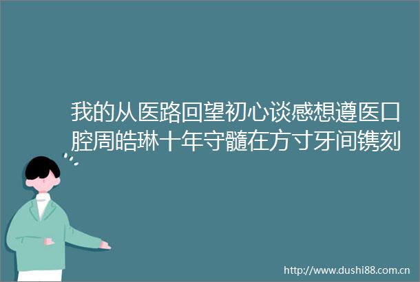 我的从医路回望初心谈感想遵医口腔周皓琳十年守髓在方寸牙间镌刻医者初心
