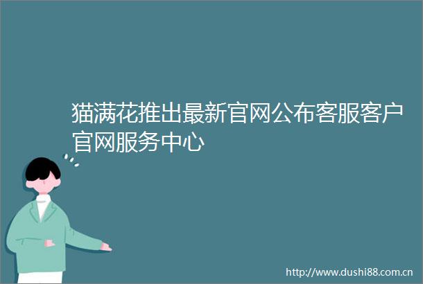 猫满花推出最新官网公布客服客户官网服务中心