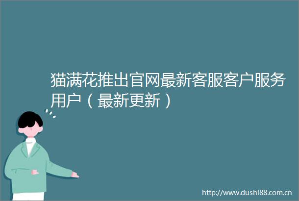 猫满花推出官网最新客服客户服务用户（最新更新）
