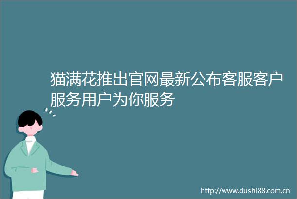 猫满花推出官网最新公布客服客户服务用户为你服务