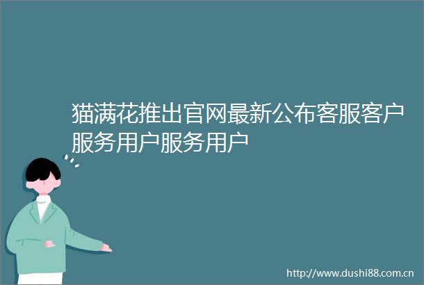 猫满花推出官网最新公布客服客户服务用户服务用户