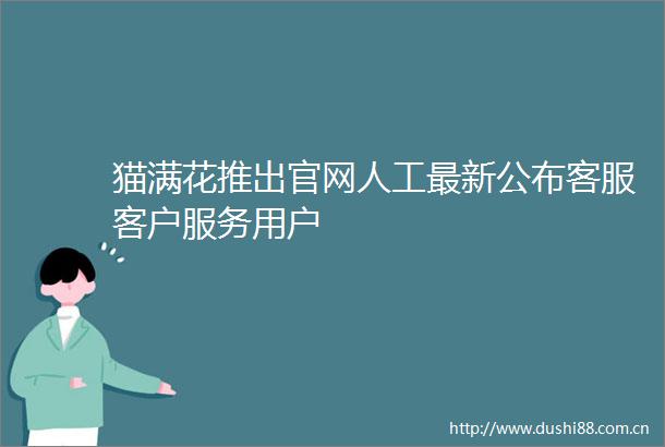 猫满花推出官网人工最新公布客服客户服务用户