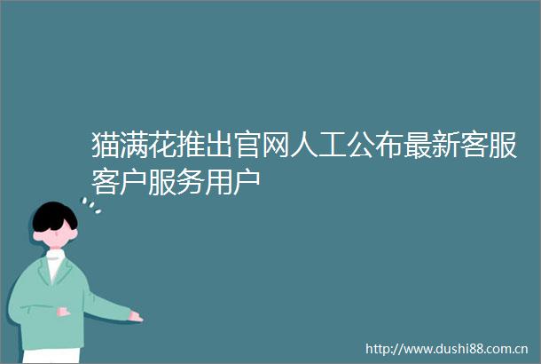 猫满花推出官网人工公布最新客服客户服务用户