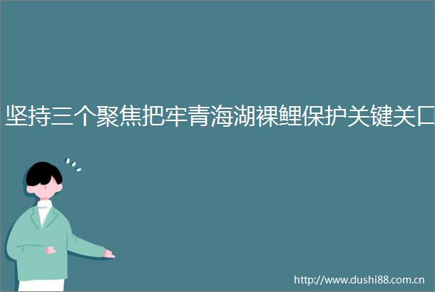 坚持三个聚焦把牢青海湖裸鲤保护关键关口