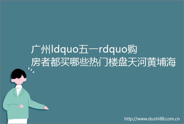 广州ldquo五一rdquo购房者都买哪些热门楼盘天河黄埔海珠楼市