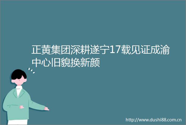 正黄集团深耕遂宁17载见证成渝中心旧貌换新颜