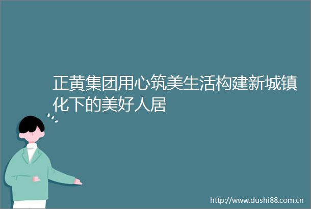 正黄集团用心筑美生活构建新城镇化下的美好人居