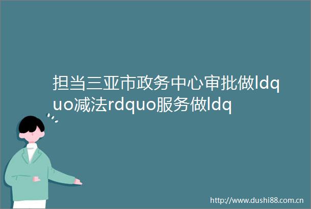 担当三亚市政务中心审批做ldquo减法rdquo服务做ldquo加法rdquo