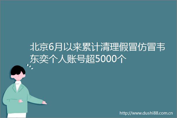 北京6月以来累计清理仿冒韦东奕个人账号超5000个