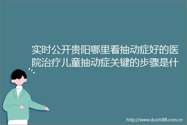 实时公开贵阳哪里看抽动症好的医院治疗儿童抽动症关键的步骤是什么