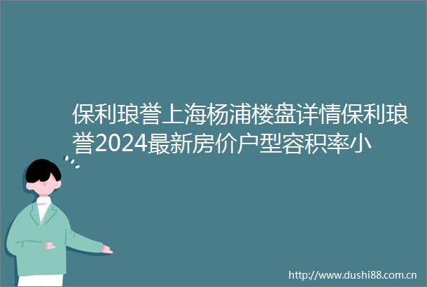 保利琅誉上海杨浦楼盘详情保利琅誉2024最新房价户型容积率小区环境