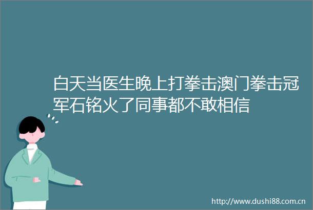 白天当医生晚上打拳击澳门拳击冠军石铭火了同事都不敢相信