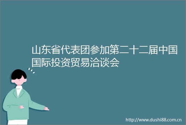 山东省代表团参加第二十二届国际投资贸易洽谈会