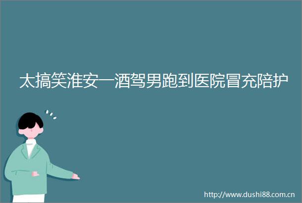 太搞笑淮安一酒驾男跑到医院陪护