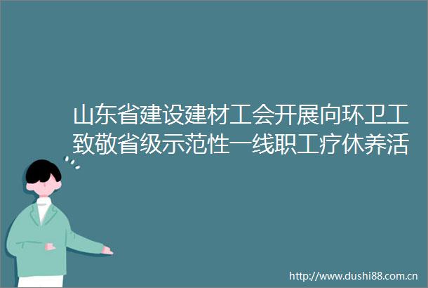 山东省建设建材工会开展向环卫工致敬省级示范性一线职工疗休养活动