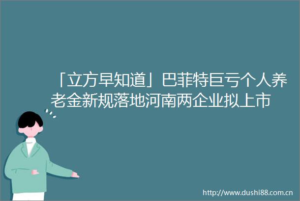 「立方早知道」巴菲特巨亏个人养老金新规落地河南两企业拟上市