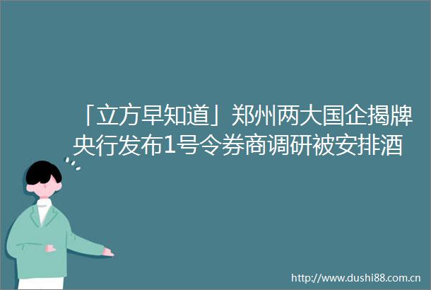 「立方早知道」郑州两大国企揭牌央行发布1号令券商调研被安排酒吧回应→