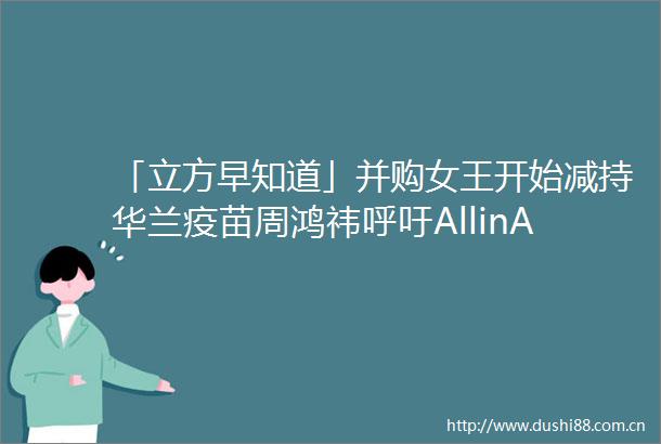 「立方早知道」并购女王开始减持华兰疫苗周鸿祎呼吁AllinAI千亿房企龙头大动作中原信托增资获批