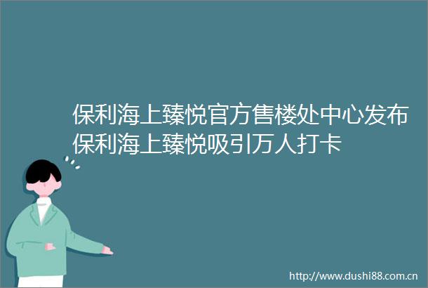 保利海上臻悦官方售楼处中心发布保利海上臻悦吸引万人打卡
