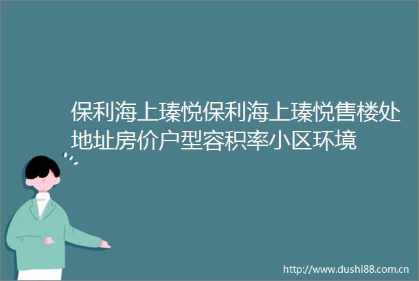 保利海上瑧悦保利海上瑧悦售楼处地址房价户型容积率小区环境