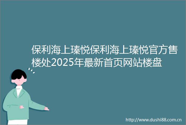 保利海上瑧悦保利海上瑧悦官方售楼处2025年最新首页网站楼盘详情房型图户型配套