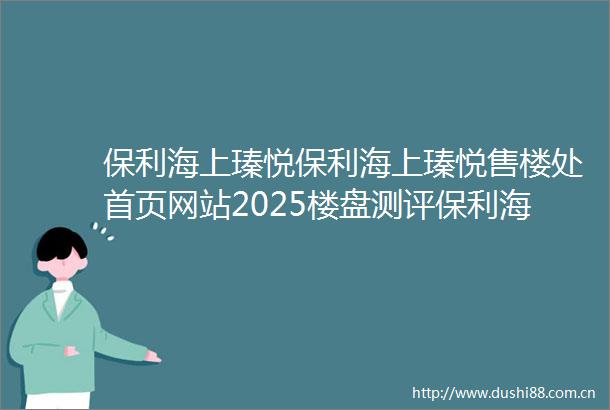 保利海上瑧悦保利海上瑧悦售楼处首页网站2025楼盘测评保利海上瑧悦售楼处欢迎您楼盘评测售楼处欢迎您最新价格配套户型