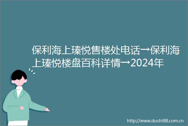 保利海上瑧悦售楼处电话→保利海上瑧悦楼盘百科详情→2024年首页网站最新发布