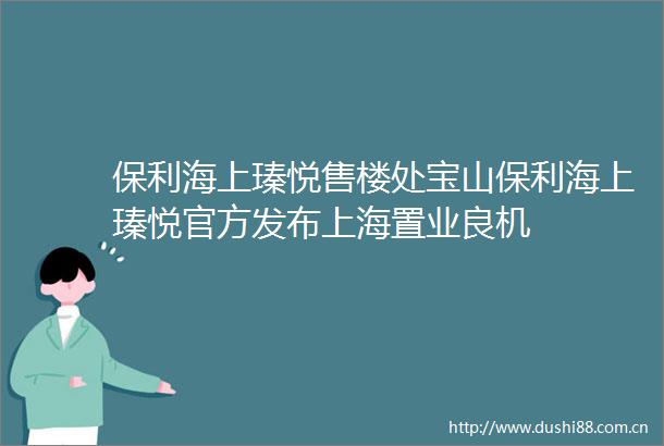 保利海上瑧悦售楼处宝山保利海上瑧悦官方发布上海置业良机