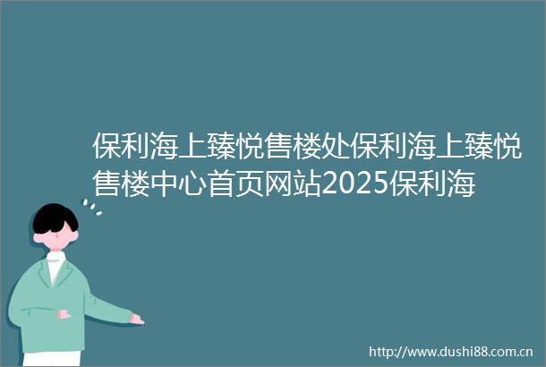 保利海上臻悦售楼处保利海上臻悦售楼中心首页网站2025保利海上臻悦欢迎您保利海上臻悦最新楼盘详情