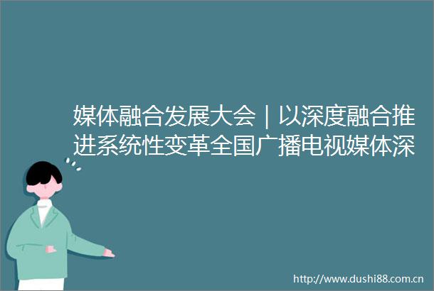 媒体融合发展大会｜以深度融合推进系统性变革全国广播电视媒体深度融合发展创新主题研讨举办