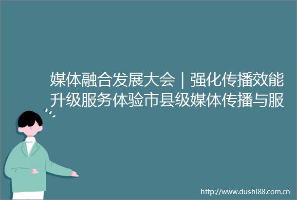 媒体融合发展大会｜强化传播效能升级服务体验市县级媒体传播与服务主题研讨在京举行