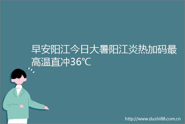 早安阳江今日大暑阳江炎热加码最高温直冲36℃