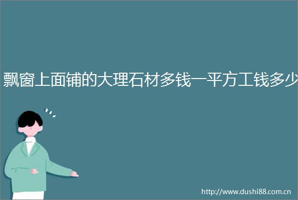 飘窗上面铺的大理石材多钱一平方工钱多少