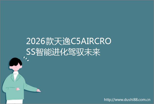 2026款天逸C5AIRCROSS智能进化驾驭未来