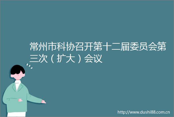 常州市科协召开第十二届委员会第三次（扩大）会议