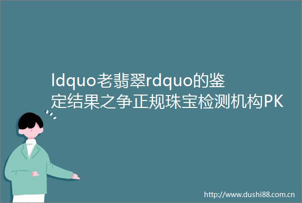 ldquo老翡翠rdquo的鉴定结果之争正规珠宝检测机构PK瀛方斋谁的鉴定结果更ldquo效力rdquo