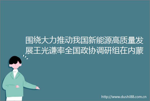 围绕大力推动我国新能源高质量发展王光谦率全国政协调研组在内蒙古开展调研