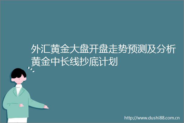 外汇黄金大盘开盘走势预测及分析黄金中长线抄底计划