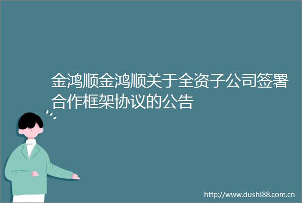 金鸿顺金鸿顺关于全资子公司签署合作框架协议的公告