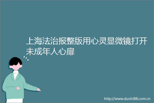 上海法治报整版用心灵显微镜打开未成年人心扉