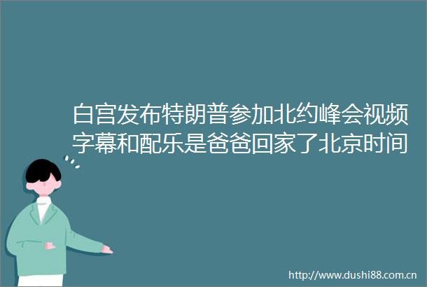 白宫发布特朗普参加北约峰会视频字幕和配乐是爸爸回家了北京时间